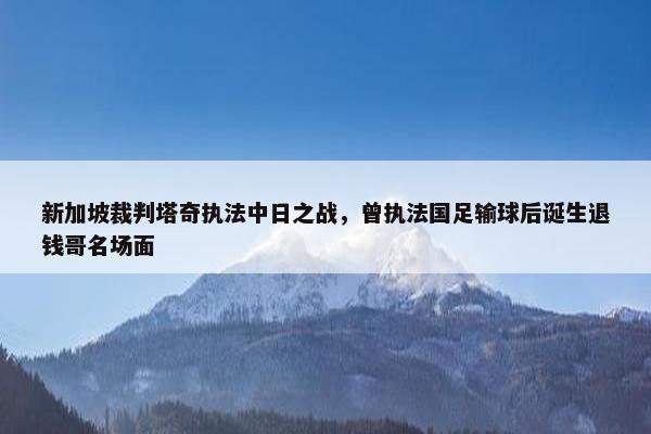 新加坡裁判塔奇执法中日之战，曾执法国足输球后诞生退钱哥名场面