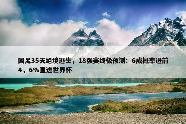 国足35天绝境逃生，18强赛终极预测：6成概率进前4，6%直进世界杯