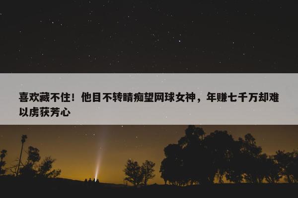 喜欢藏不住！他目不转睛痴望网球女神，年赚七千万却难以虏获芳心