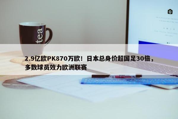 2.9亿欧PK870万欧！日本总身价超国足30倍，多数球员效力欧洲联赛