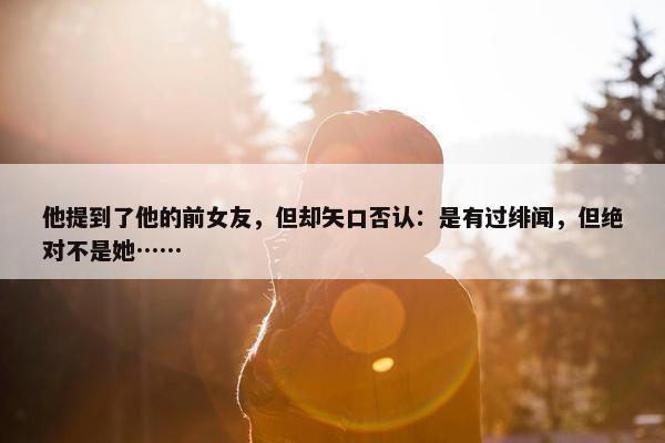 他提到了他的前女友，但却矢口否认：是有过绯闻，但绝对不是她……