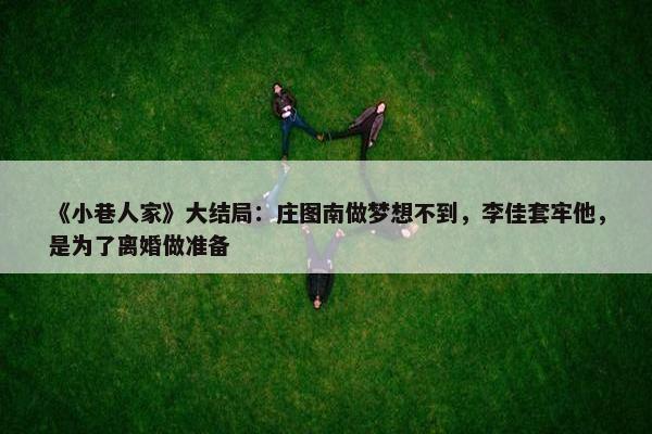 《小巷人家》大结局：庄图南做梦想不到，李佳套牢他，是为了离婚做准备