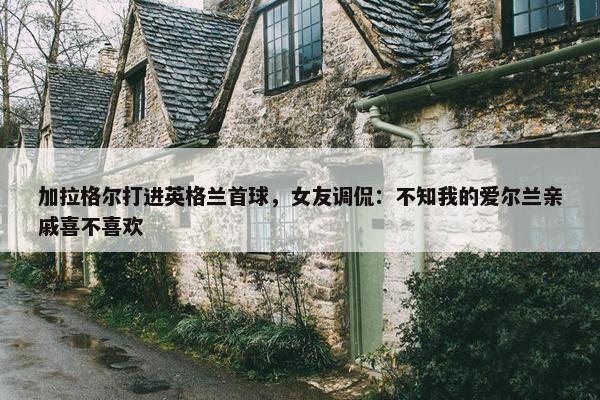 加拉格尔打进英格兰首球，女友调侃：不知我的爱尔兰亲戚喜不喜欢