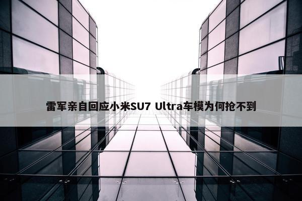 雷军亲自回应小米SU7 Ultra车模为何抢不到