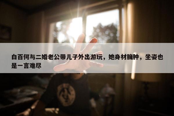 白百何与二婚老公带儿子外出游玩，她身材臃肿，坐姿也是一言难尽