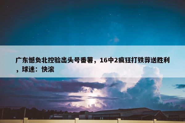 广东憾负北控验出头号番薯，16中2疯狂打铁葬送胜利，球迷：快滚