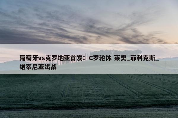 葡萄牙vs克罗地亚首发：C罗轮休 莱奥_菲利克斯_维蒂尼亚出战