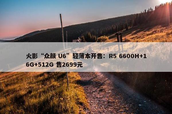 火影“众颜 U6”轻薄本开售：R5 6600H+16G+512G 售2699元