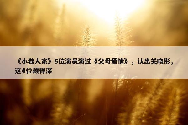 《小巷人家》5位演员演过《父母爱情》，认出关晓彤，这4位藏得深