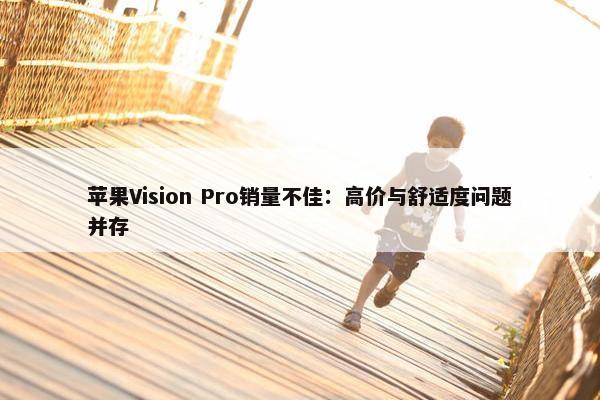 苹果Vision Pro销量不佳：高价与舒适度问题并存