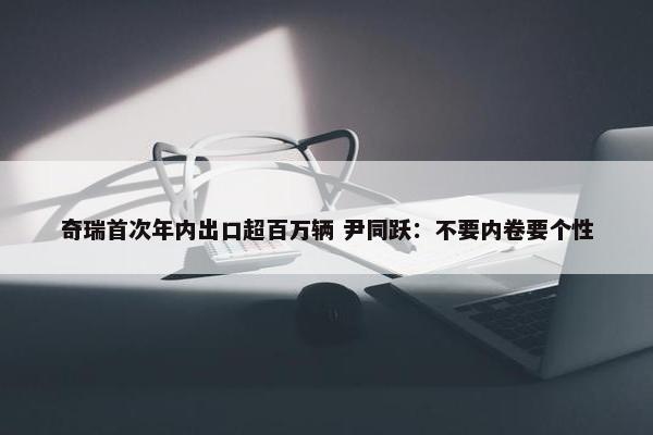 奇瑞首次年内出口超百万辆 尹同跃：不要内卷要个性