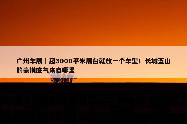 广州车展｜超3000平米展台就放一个车型！长城蓝山的豪横底气来自哪里