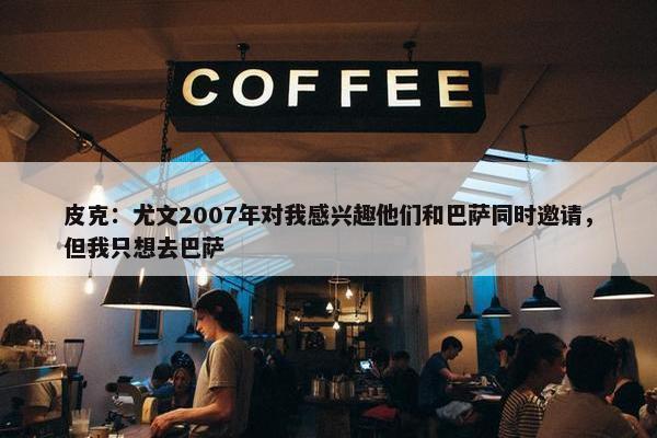 皮克：尤文2007年对我感兴趣他们和巴萨同时邀请，但我只想去巴萨