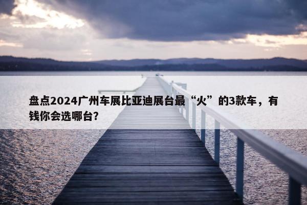 盘点2024广州车展比亚迪展台最“火”的3款车，有钱你会选哪台？