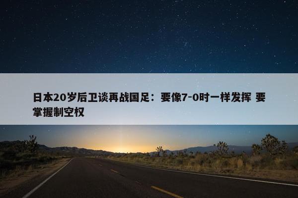 日本20岁后卫谈再战国足：要像7-0时一样发挥 要掌握制空权