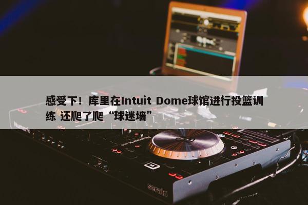 感受下！库里在Intuit Dome球馆进行投篮训练 还爬了爬“球迷墙”