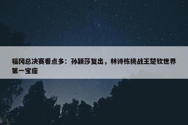 福冈总决赛看点多：孙颖莎复出，林诗栋挑战王楚钦世界第一宝座