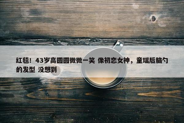 红毯！43岁高圆圆微微一笑 像初恋女神，童瑶后脑勺的发型 没想到