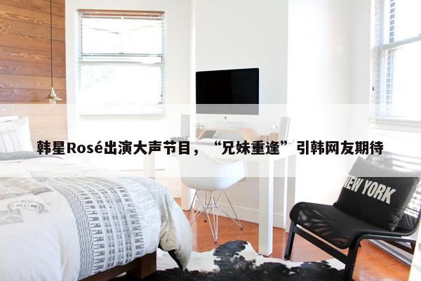 韩星Rosé出演大声节目，“兄妹重逢”引韩网友期待