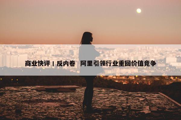 商业快评丨反内卷  阿里引领行业重回价值竞争