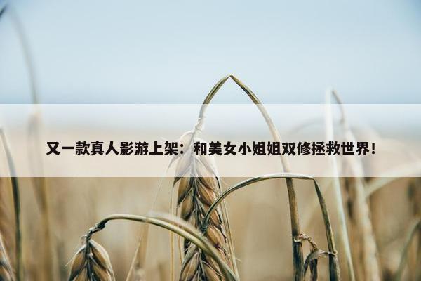 又一款真人影游上架：和美女小姐姐双修拯救世界！