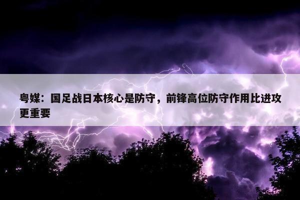 粤媒：国足战日本核心是防守，前锋高位防守作用比进攻更重要