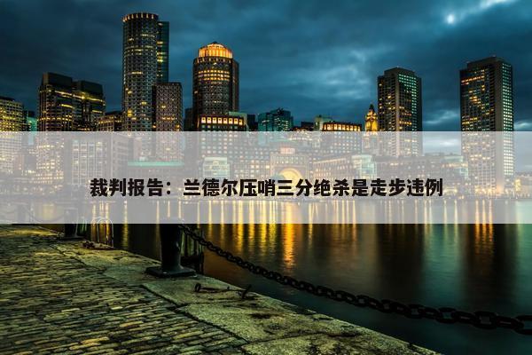 裁判报告：兰德尔压哨三分绝杀是走步违例