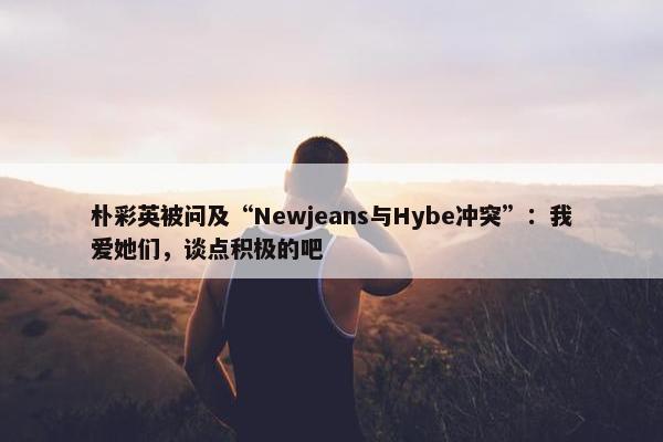 朴彩英被问及“Newjeans与Hybe冲突”：我爱她们，谈点积极的吧