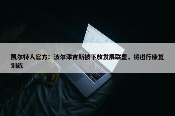 凯尔特人官方：波尔津吉斯被下放发展联盟，将进行康复训练