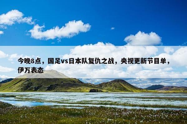 今晚8点，国足vs日本队复仇之战，央视更新节目单，伊万表态