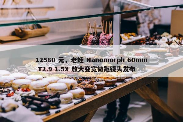 12580 元，老蛙 Nanomorph 60mm T2.9 1.5X 放大变宽微距镜头发布