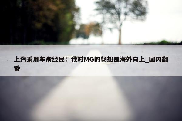 上汽乘用车俞经民：我对MG的畅想是海外向上_国内翻番