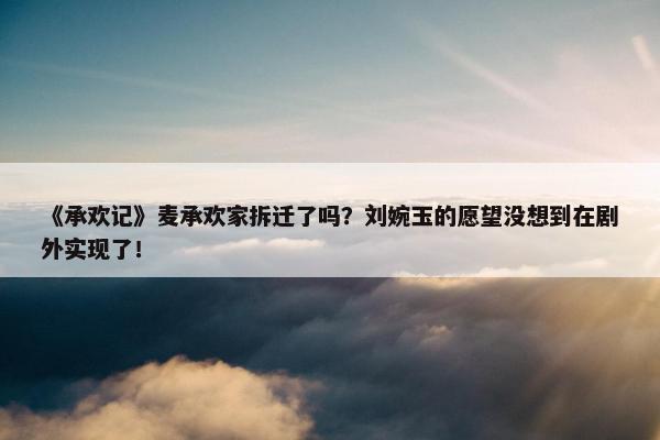 《承欢记》麦承欢家拆迁了吗？刘婉玉的愿望没想到在剧外实现了！