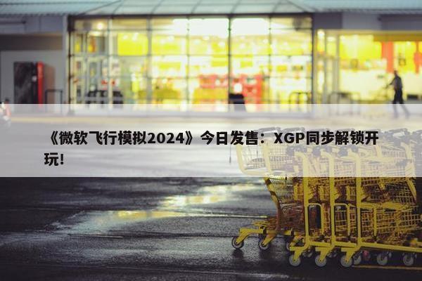 《微软飞行模拟2024》今日发售：XGP同步解锁开玩！