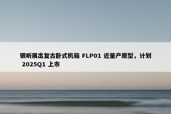 银昕展出复古卧式机箱 FLP01 近量产原型，计划 2025Q1 上市