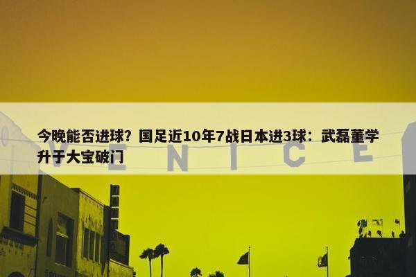 今晚能否进球？国足近10年7战日本进3球：武磊董学升于大宝破门