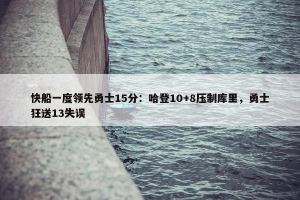 快船一度领先勇士15分：哈登10+8压制库里，勇士狂送13失误