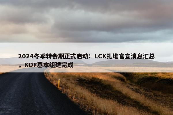 2024冬季转会期正式启动：LCK扎堆官宣消息汇总，KDF基本组建完成