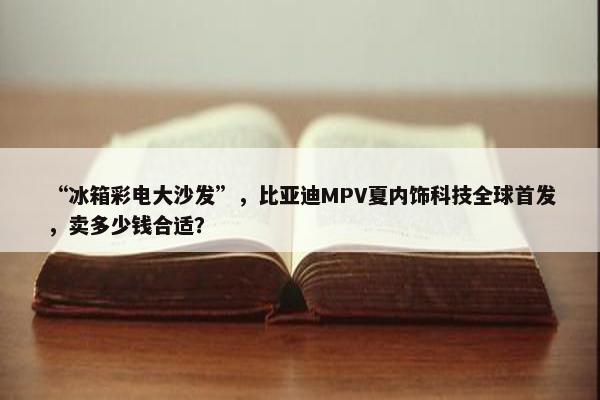 “冰箱彩电大沙发”，比亚迪MPV夏内饰科技全球首发，卖多少钱合适？