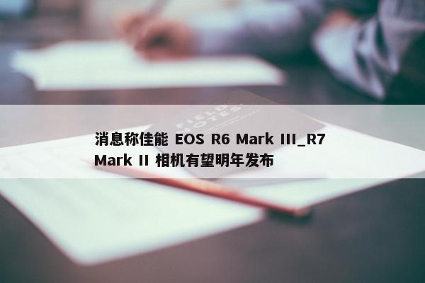 消息称佳能 EOS R6 Mark III_R7 Mark II 相机有望明年发布