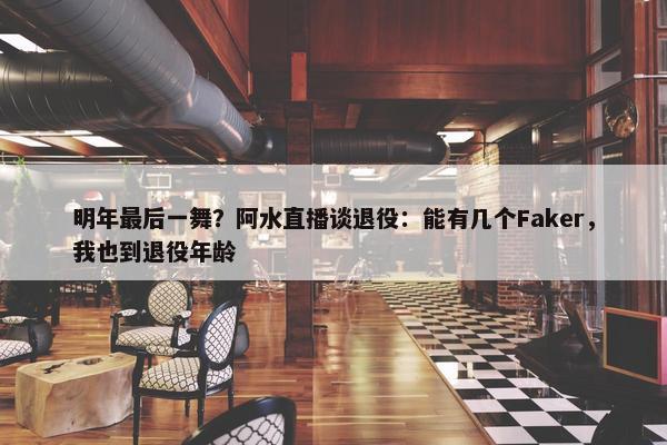 明年最后一舞？阿水直播谈退役：能有几个Faker，我也到退役年龄