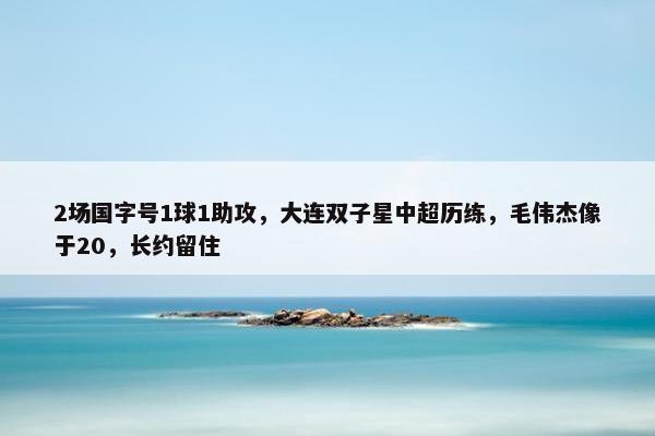 2场国字号1球1助攻，大连双子星中超历练，毛伟杰像于20，长约留住