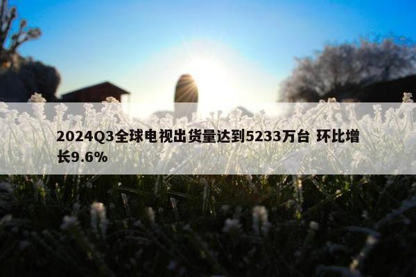 2024Q3全球电视出货量达到5233万台 环比增长9.6%