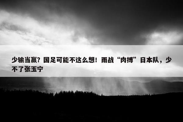 少输当赢？国足可能不这么想！雨战“肉搏”日本队，少不了张玉宁