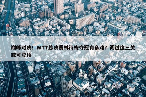 巅峰对决！WTT总决赛林诗栋夺冠有多难？闯过这三关或可登顶