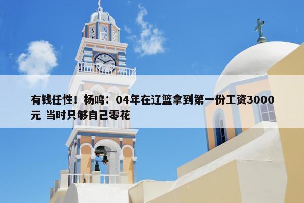 有钱任性！杨鸣：04年在辽篮拿到第一份工资3000元 当时只够自己零花