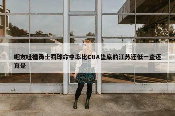 吧友吐槽勇士罚球命中率比CBA垫底的江苏还低一查还真是