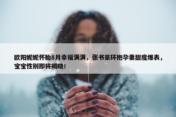 欧阳妮妮怀胎8月幸福满满，张书豪环抱孕妻甜度爆表，宝宝性别即将揭晓！