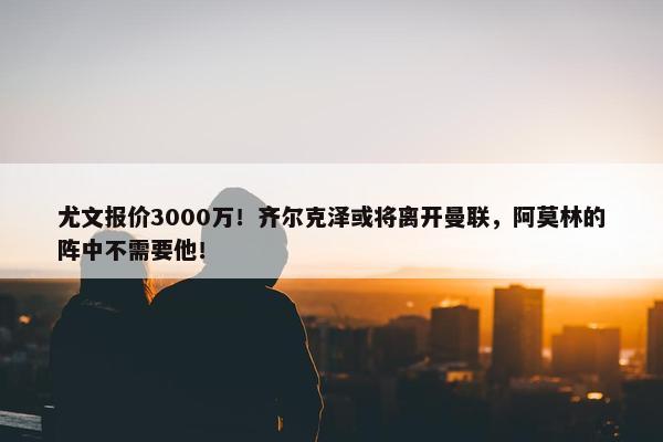 尤文报价3000万！齐尔克泽或将离开曼联，阿莫林的阵中不需要他！