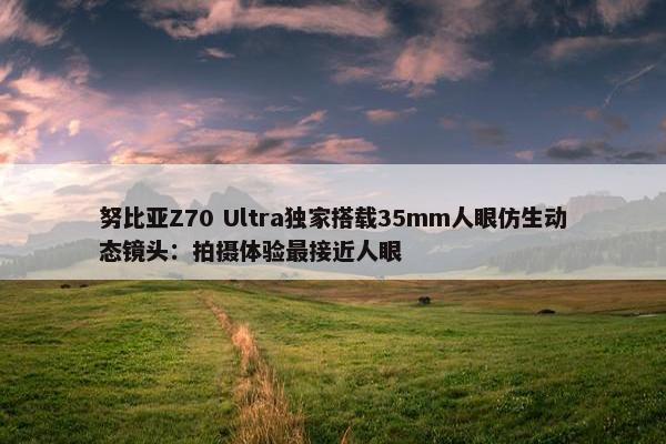 努比亚Z70 Ultra独家搭载35mm人眼仿生动态镜头：拍摄体验最接近人眼